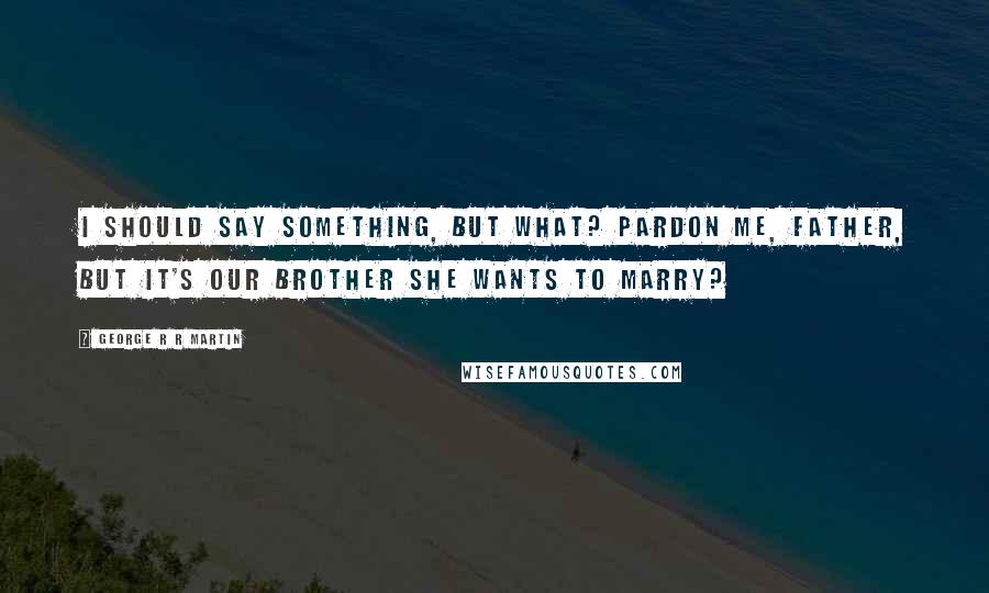 George R R Martin Quotes: I should say something, but what? Pardon me, Father, but it's our brother she wants to marry?