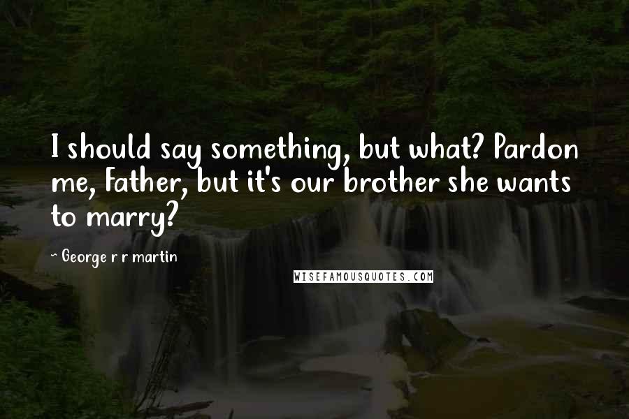 George R R Martin Quotes: I should say something, but what? Pardon me, Father, but it's our brother she wants to marry?
