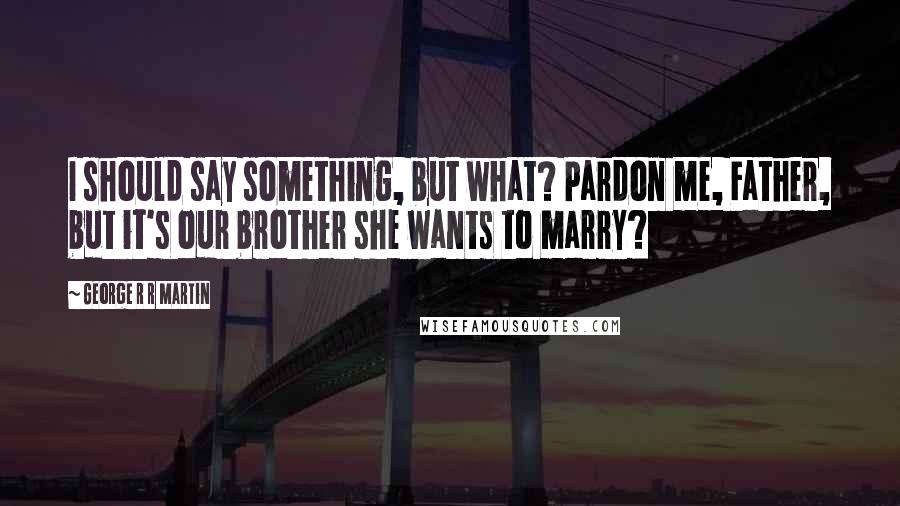 George R R Martin Quotes: I should say something, but what? Pardon me, Father, but it's our brother she wants to marry?