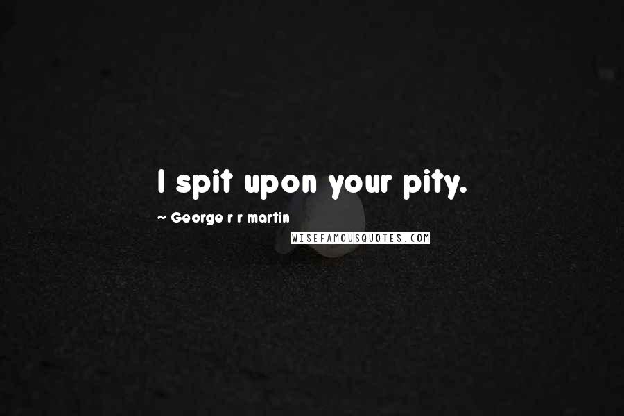 George R R Martin Quotes: I spit upon your pity.