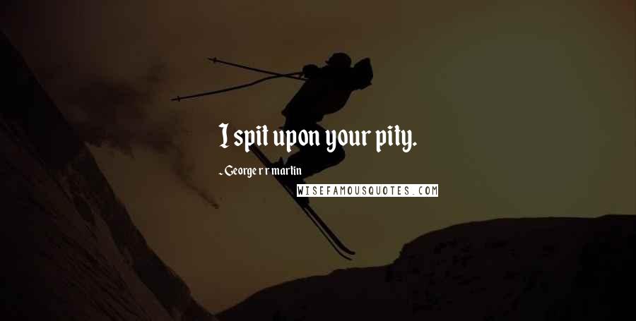 George R R Martin Quotes: I spit upon your pity.