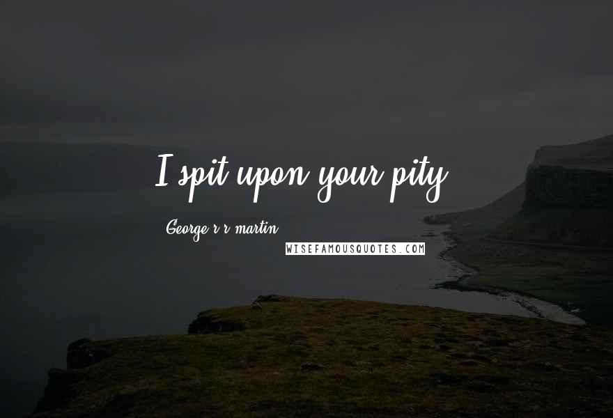 George R R Martin Quotes: I spit upon your pity.