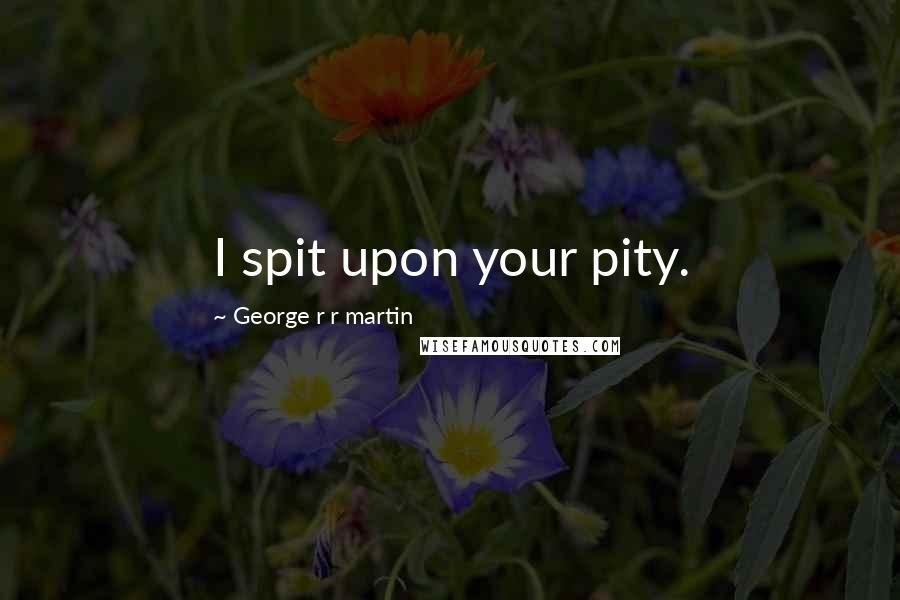 George R R Martin Quotes: I spit upon your pity.