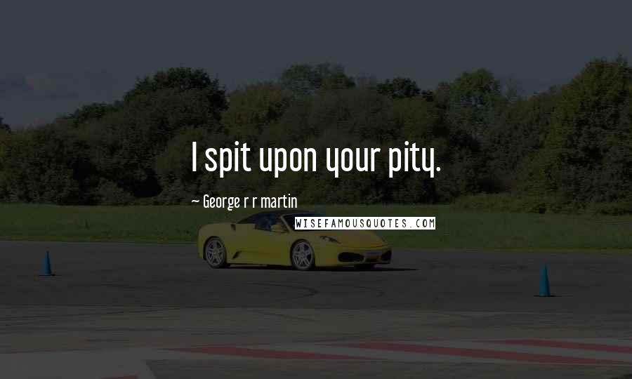 George R R Martin Quotes: I spit upon your pity.
