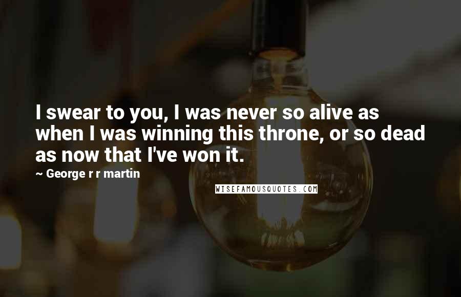 George R R Martin Quotes: I swear to you, I was never so alive as when I was winning this throne, or so dead as now that I've won it.