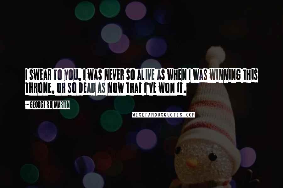 George R R Martin Quotes: I swear to you, I was never so alive as when I was winning this throne, or so dead as now that I've won it.