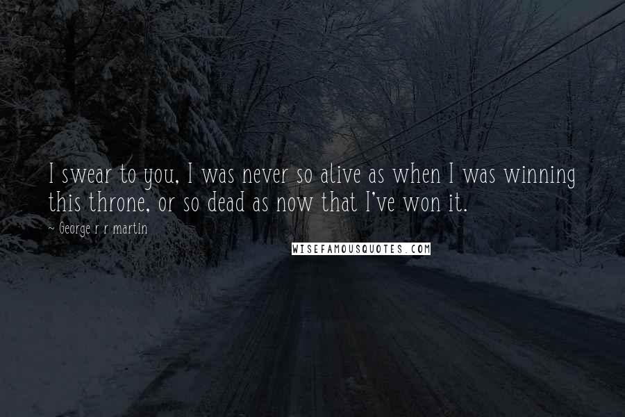 George R R Martin Quotes: I swear to you, I was never so alive as when I was winning this throne, or so dead as now that I've won it.