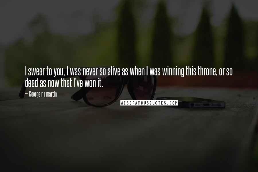 George R R Martin Quotes: I swear to you, I was never so alive as when I was winning this throne, or so dead as now that I've won it.