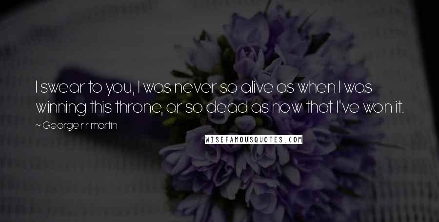 George R R Martin Quotes: I swear to you, I was never so alive as when I was winning this throne, or so dead as now that I've won it.