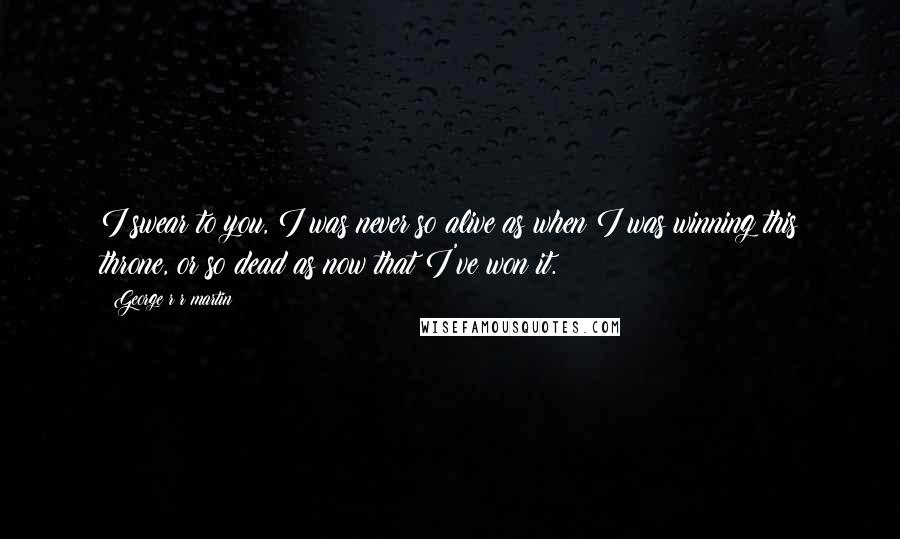 George R R Martin Quotes: I swear to you, I was never so alive as when I was winning this throne, or so dead as now that I've won it.