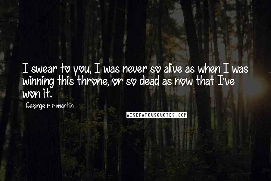George R R Martin Quotes: I swear to you, I was never so alive as when I was winning this throne, or so dead as now that I've won it.