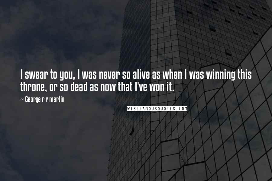 George R R Martin Quotes: I swear to you, I was never so alive as when I was winning this throne, or so dead as now that I've won it.