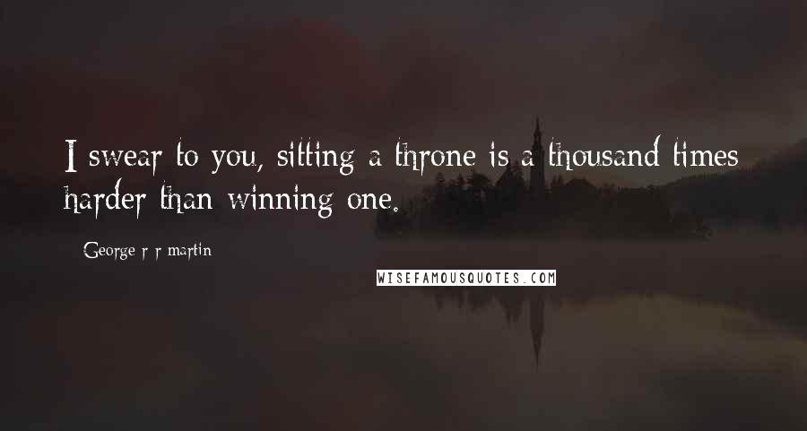 George R R Martin Quotes: I swear to you, sitting a throne is a thousand times harder than winning one.