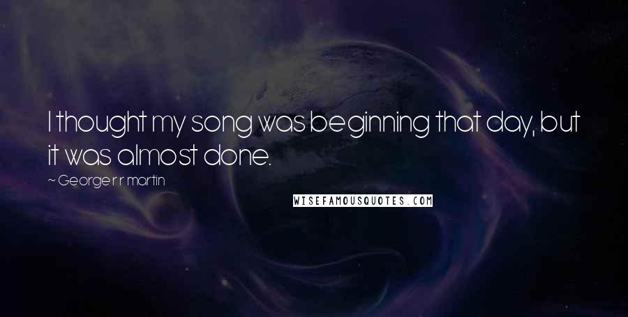 George R R Martin Quotes: I thought my song was beginning that day, but it was almost done.