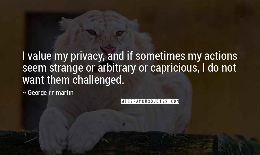 George R R Martin Quotes: I value my privacy, and if sometimes my actions seem strange or arbitrary or capricious, I do not want them challenged.