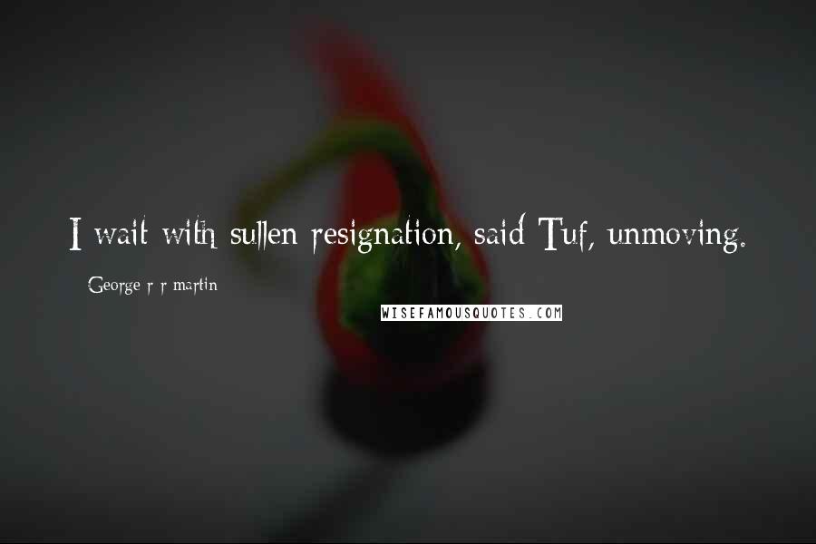 George R R Martin Quotes: I wait with sullen resignation, said Tuf, unmoving.