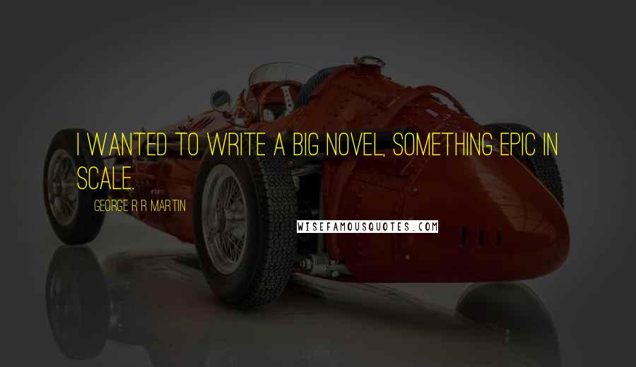 George R R Martin Quotes: I wanted to write a big novel, something epic in scale.