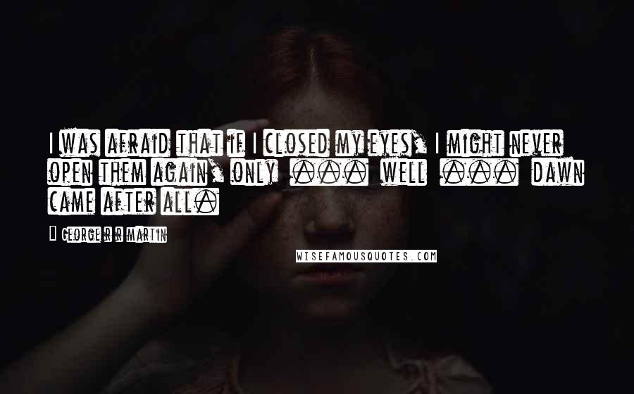 George R R Martin Quotes: I was afraid that if I closed my eyes, I might never open them again, only  ...  well  ...  dawn came after all.