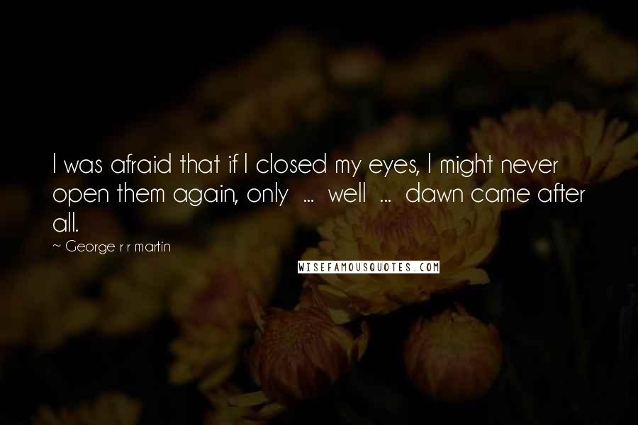 George R R Martin Quotes: I was afraid that if I closed my eyes, I might never open them again, only  ...  well  ...  dawn came after all.