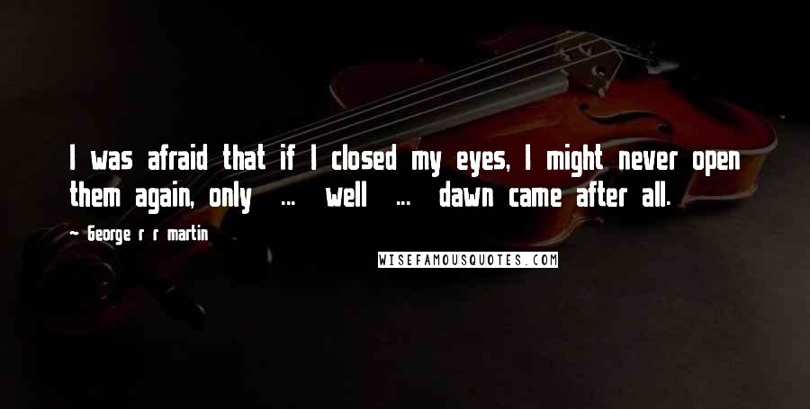 George R R Martin Quotes: I was afraid that if I closed my eyes, I might never open them again, only  ...  well  ...  dawn came after all.