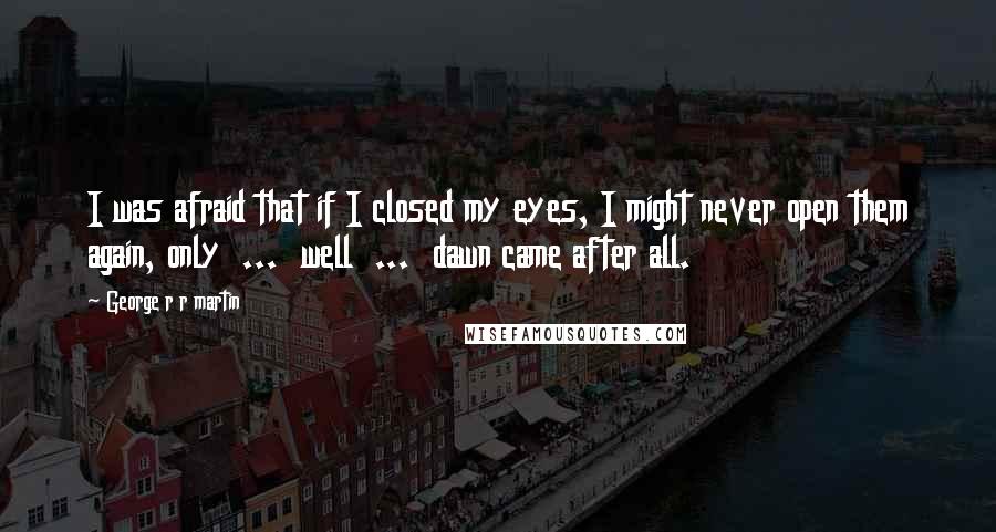 George R R Martin Quotes: I was afraid that if I closed my eyes, I might never open them again, only  ...  well  ...  dawn came after all.