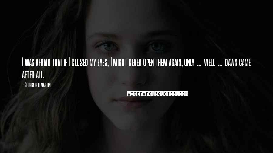 George R R Martin Quotes: I was afraid that if I closed my eyes, I might never open them again, only  ...  well  ...  dawn came after all.