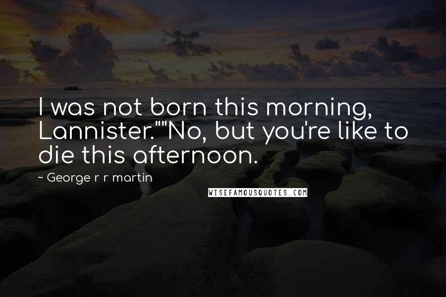 George R R Martin Quotes: I was not born this morning, Lannister.""No, but you're like to die this afternoon.