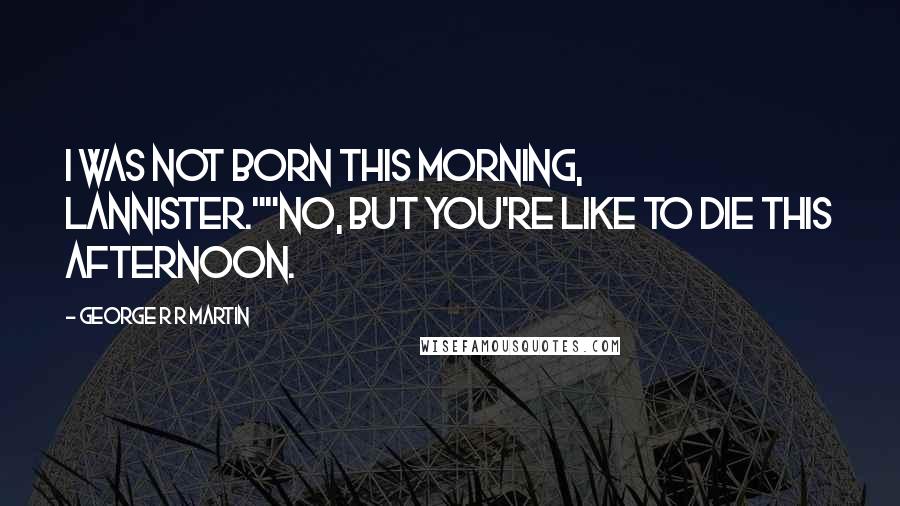 George R R Martin Quotes: I was not born this morning, Lannister.""No, but you're like to die this afternoon.