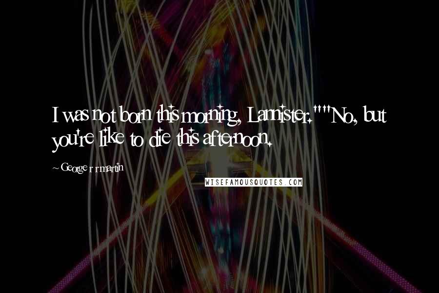 George R R Martin Quotes: I was not born this morning, Lannister.""No, but you're like to die this afternoon.