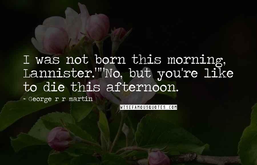 George R R Martin Quotes: I was not born this morning, Lannister.""No, but you're like to die this afternoon.