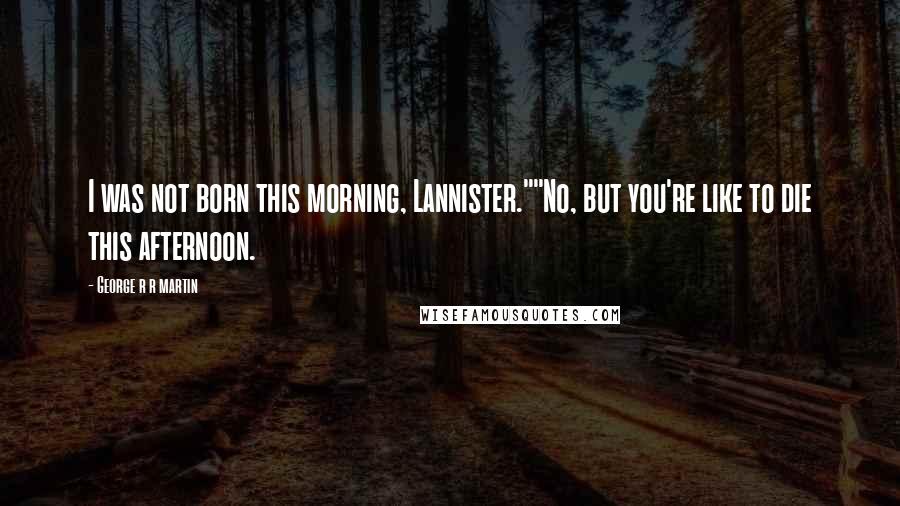 George R R Martin Quotes: I was not born this morning, Lannister.""No, but you're like to die this afternoon.
