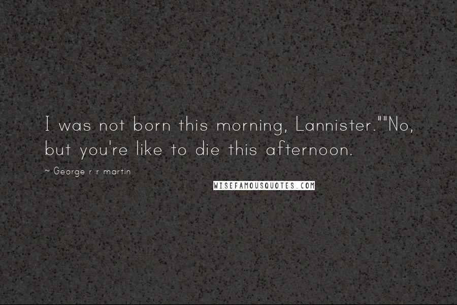 George R R Martin Quotes: I was not born this morning, Lannister.""No, but you're like to die this afternoon.