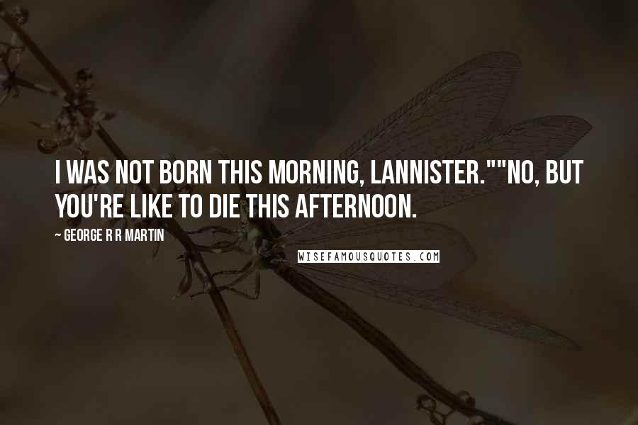 George R R Martin Quotes: I was not born this morning, Lannister.""No, but you're like to die this afternoon.
