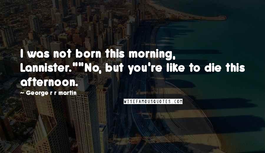 George R R Martin Quotes: I was not born this morning, Lannister.""No, but you're like to die this afternoon.