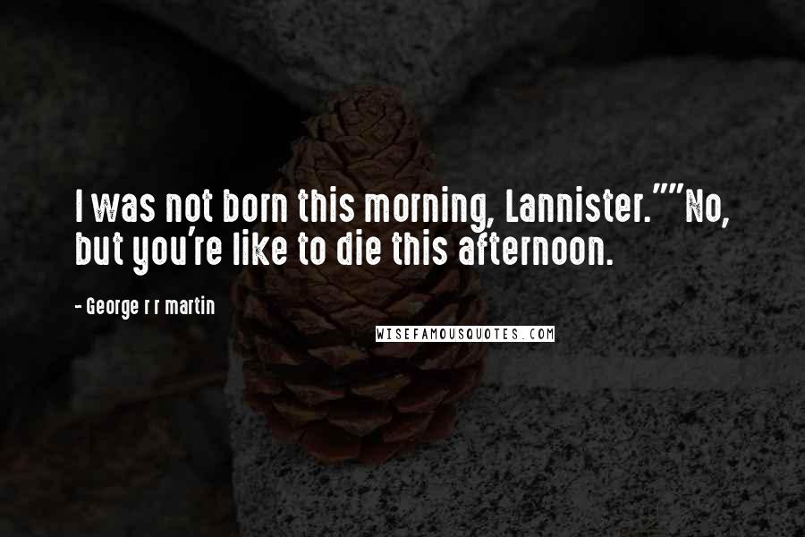 George R R Martin Quotes: I was not born this morning, Lannister.""No, but you're like to die this afternoon.