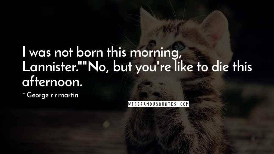 George R R Martin Quotes: I was not born this morning, Lannister.""No, but you're like to die this afternoon.