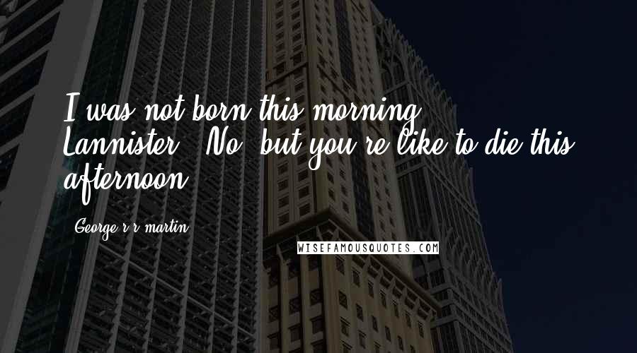 George R R Martin Quotes: I was not born this morning, Lannister.""No, but you're like to die this afternoon.