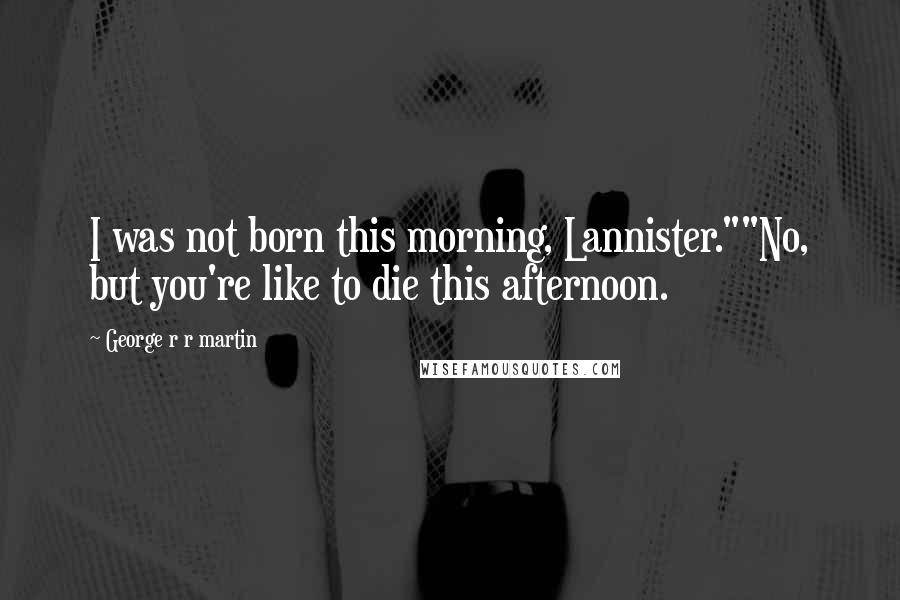 George R R Martin Quotes: I was not born this morning, Lannister.""No, but you're like to die this afternoon.