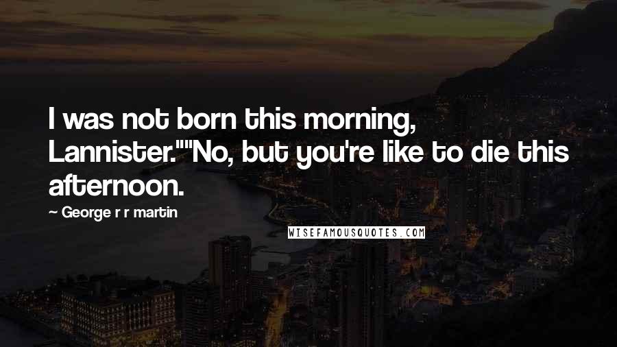 George R R Martin Quotes: I was not born this morning, Lannister.""No, but you're like to die this afternoon.