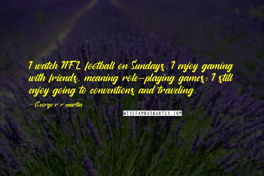 George R R Martin Quotes: I watch NFL football on Sundays. I enjoy gaming with friends, meaning role-playing games; I still enjoy going to conventions and traveling.