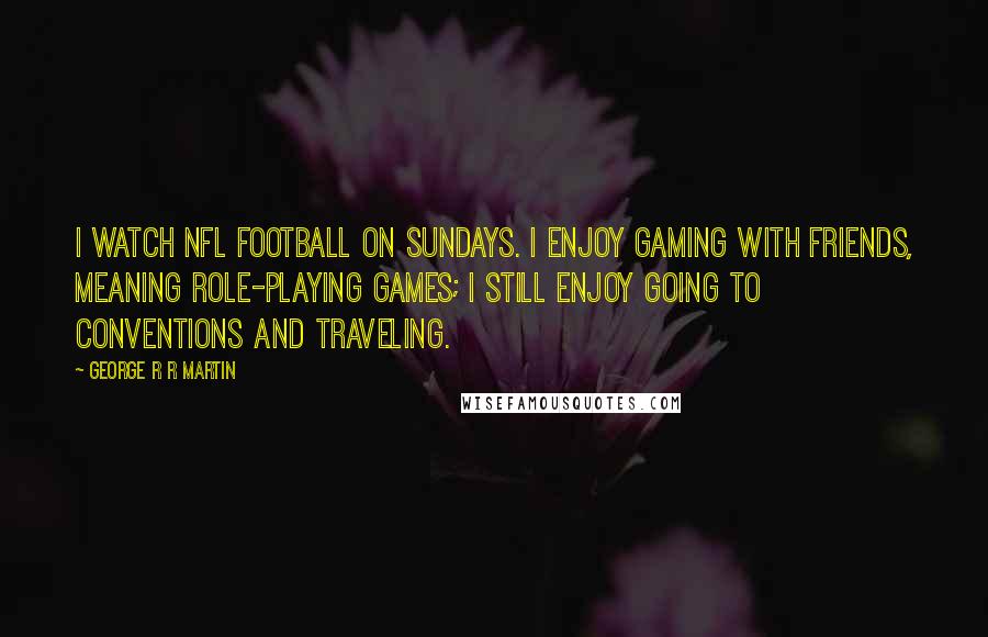 George R R Martin Quotes: I watch NFL football on Sundays. I enjoy gaming with friends, meaning role-playing games; I still enjoy going to conventions and traveling.