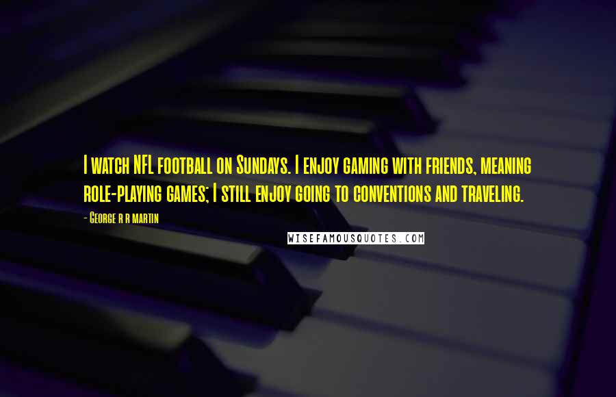 George R R Martin Quotes: I watch NFL football on Sundays. I enjoy gaming with friends, meaning role-playing games; I still enjoy going to conventions and traveling.