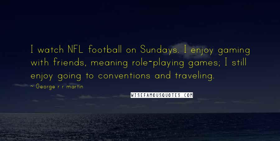 George R R Martin Quotes: I watch NFL football on Sundays. I enjoy gaming with friends, meaning role-playing games; I still enjoy going to conventions and traveling.