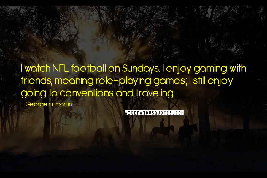 George R R Martin Quotes: I watch NFL football on Sundays. I enjoy gaming with friends, meaning role-playing games; I still enjoy going to conventions and traveling.