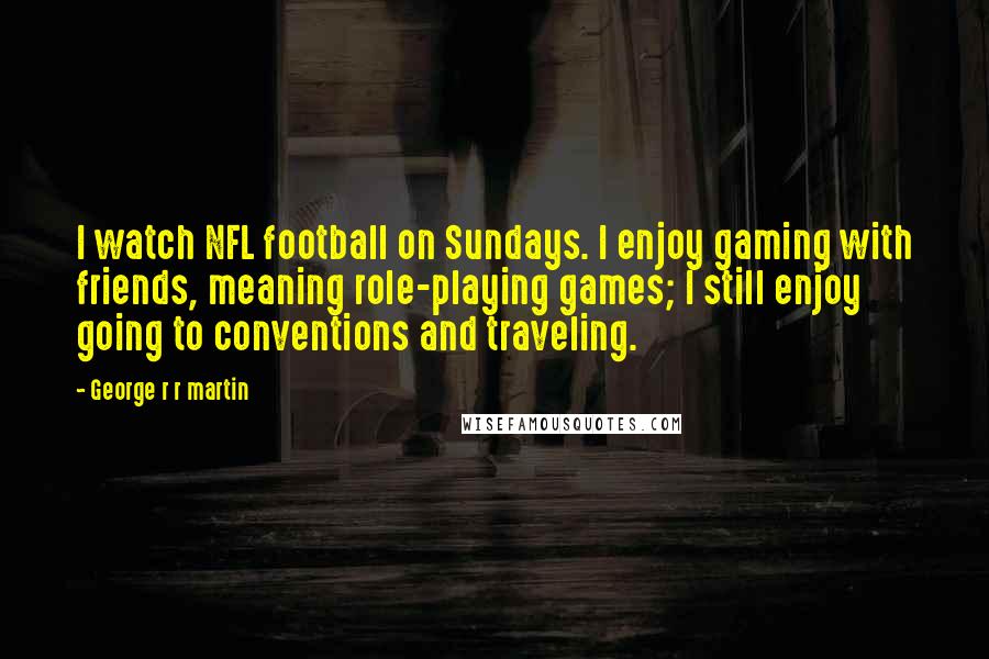 George R R Martin Quotes: I watch NFL football on Sundays. I enjoy gaming with friends, meaning role-playing games; I still enjoy going to conventions and traveling.