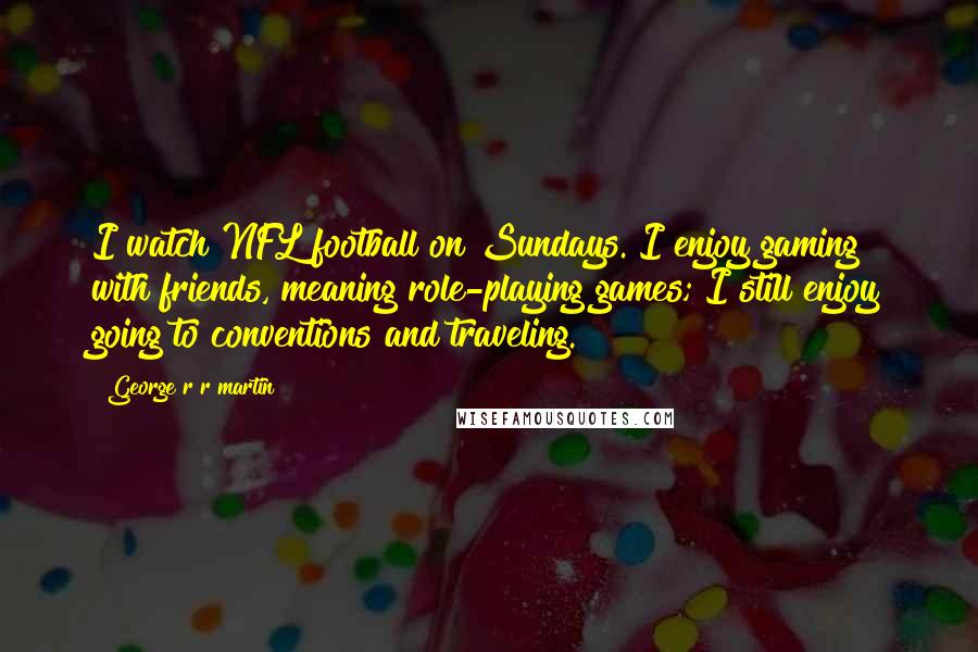 George R R Martin Quotes: I watch NFL football on Sundays. I enjoy gaming with friends, meaning role-playing games; I still enjoy going to conventions and traveling.