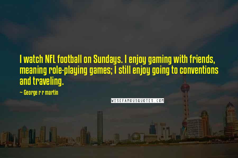 George R R Martin Quotes: I watch NFL football on Sundays. I enjoy gaming with friends, meaning role-playing games; I still enjoy going to conventions and traveling.