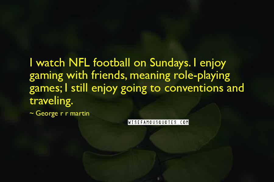 George R R Martin Quotes: I watch NFL football on Sundays. I enjoy gaming with friends, meaning role-playing games; I still enjoy going to conventions and traveling.