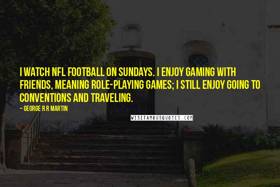 George R R Martin Quotes: I watch NFL football on Sundays. I enjoy gaming with friends, meaning role-playing games; I still enjoy going to conventions and traveling.