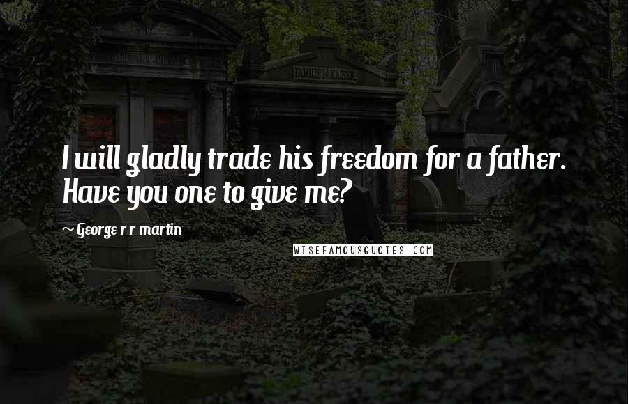 George R R Martin Quotes: I will gladly trade his freedom for a father. Have you one to give me?